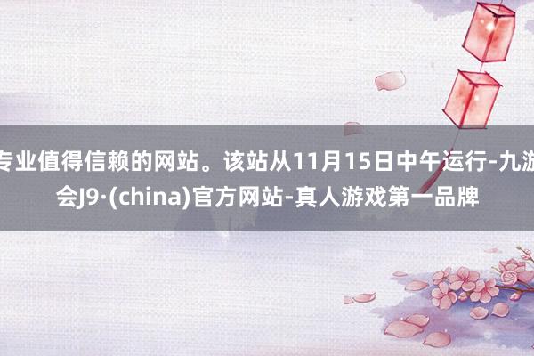 专业值得信赖的网站。该站从11月15日中午运行-九游会J9·(china)官方网站-真人游戏第一品牌