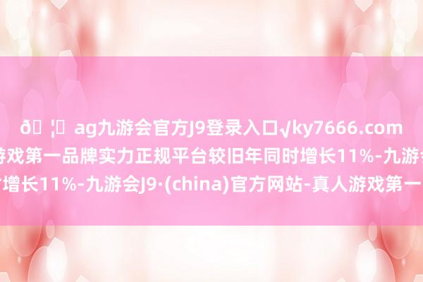 🦄ag九游会官方J9登录入口√ky7666.com√ag九游会官网真人游戏第一品牌实力正规平台较旧年同时增长11%-九游会J9·(china)官方网站-真人游戏第一品牌