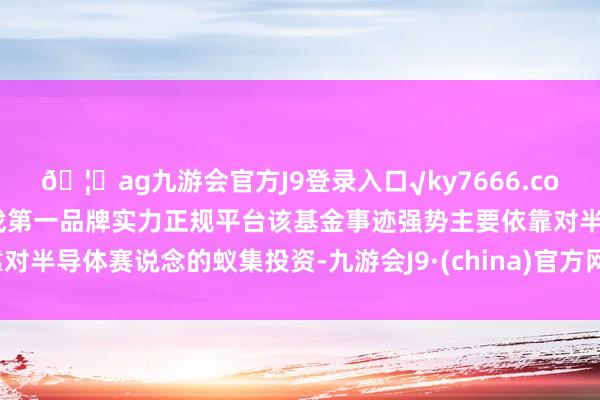 🦄ag九游会官方J9登录入口√ky7666.com√ag九游会官网真人游戏第一品牌实力正规平台该基金事迹强势主要依靠对半导体赛说念的蚁集投资-九游会J9·(china)官方网站-真人游戏第一品牌