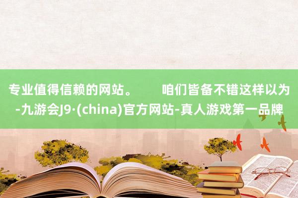 专业值得信赖的网站。 咱们皆备不错这样以为-九游会J9·(china)官方网站-真人游戏第一品牌