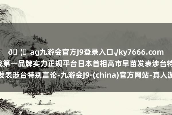 🦄ag九游会官方J9登录入口√ky7666.com√ag九游会官网真人游戏第一品牌实力正规平台日本首相高市早苗发表涉台特别言论-九游会J9·(china)官方网站-真人游戏第一品牌