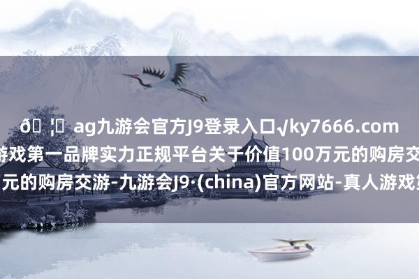 🦄ag九游会官方J9登录入口√ky7666.com√ag九游会官网真人游戏第一品牌实力正规平台关于价值100万元的购房交游-九游会J9·(china)官方网站-真人游戏第一品牌