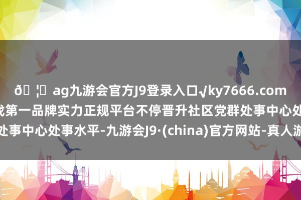 🦄ag九游会官方J9登录入口√ky7666.com√ag九游会官网真人游戏第一品牌实力正规平台不停晋升社区党群处事中心处事水平-九游会J9·(china)官方网站-真人游戏第一品牌