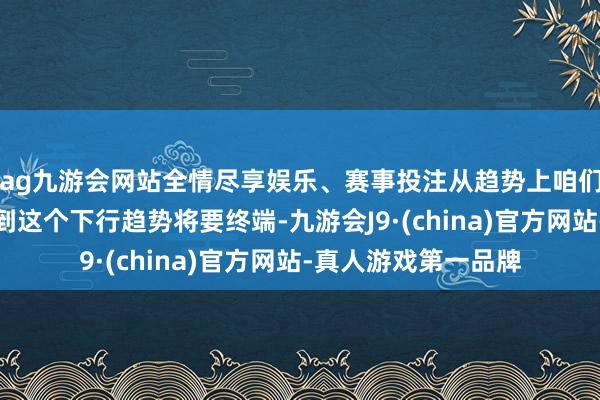 ag九游会网站全情尽享娱乐、赛事投注从趋势上咱们莫得任何迹象能看到这个下行趋势将要终端-九游会J9·(china)官方网站-真人游戏第一品牌