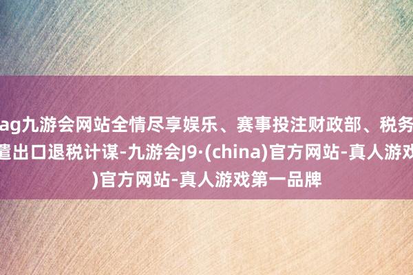 ag九游会网站全情尽享娱乐、赛事投注财政部、税务总局：调遣出口退税计谋-九游会J9·(china)官方网站-真人游戏第一品牌
