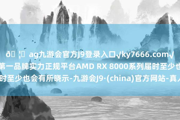 🦄ag九游会官方J9登录入口√ky7666.com√ag九游会官网真人游戏第一品牌实力正规平台AMD RX 8000系列届时至少也会有所晓示-九游会J9·(china)官方网站-真人游戏第一品牌