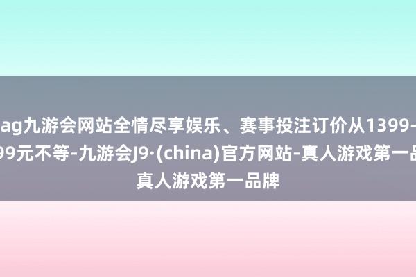 ag九游会网站全情尽享娱乐、赛事投注订价从1399-1999元不等-九游会J9·(china)官方网站-真人游戏第一品牌