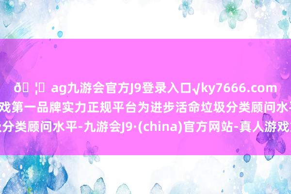 🦄ag九游会官方J9登录入口√ky7666.com√ag九游会官网真人游戏第一品牌实力正规平台为进步活命垃圾分类顾问水平-九游会J9·(china)官方网站-真人游戏第一品牌