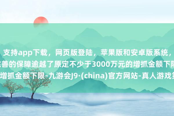 支持app下载，网页版登陆，苹果版和安卓版系统，让您的资金得到最完善的保障逾越了原定不少于3000万元的增抓金额下限-九游会J9·(china)官方网站-真人游戏第一品牌