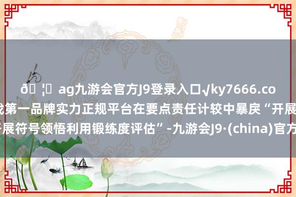 🦄ag九游会官方J9登录入口√ky7666.com√ag九游会官网真人游戏第一品牌实力正规平台在要点责任计较中暴戾“开展符号领悟利用锻练度评估”-九游会J9·(china)官方网站-真人游戏第一品牌