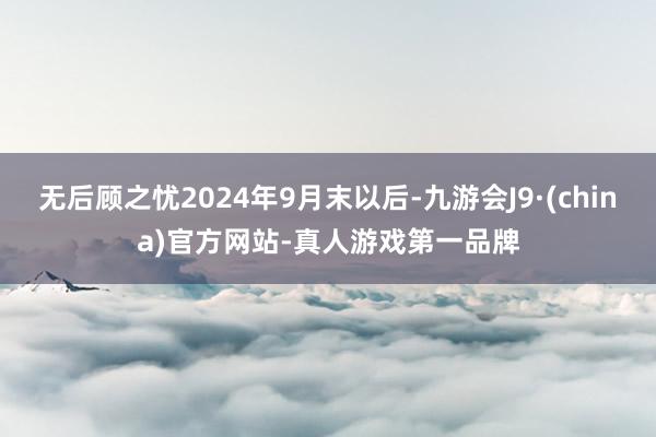 无后顾之忧2024年9月末以后-九游会J9·(china)官方网站-真人游戏第一品牌