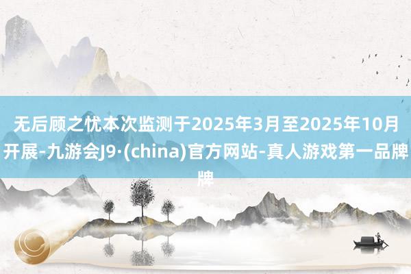 无后顾之忧 本次监测于2025年3月至2025年10月开展-九游会J9·(china)官方网站-真人游戏第一品牌