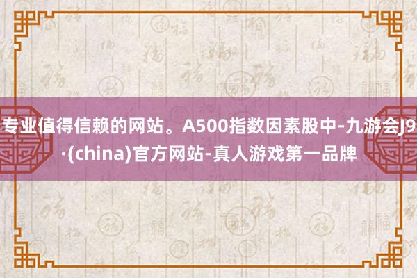 专业值得信赖的网站。A500指数因素股中-九游会J9·(china)官方网站-真人游戏第一品牌