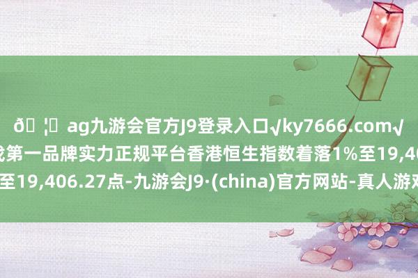 🦄ag九游会官方J9登录入口√ky7666.com√ag九游会官网真人游戏第一品牌实力正规平台香港恒生指数着落1%至19,406.27点-九游会J9·(china)官方网站-真人游戏第一品牌