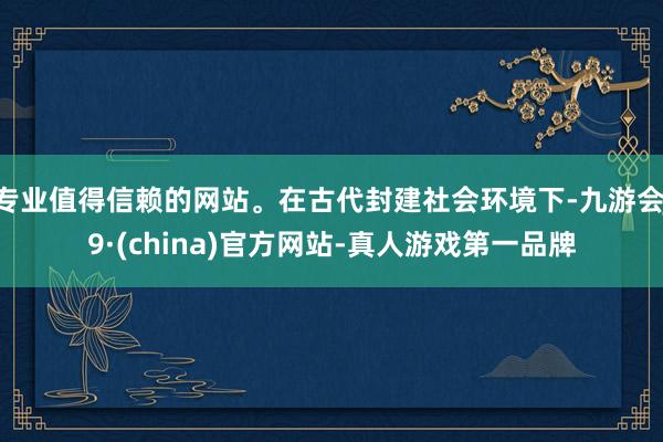 专业值得信赖的网站。在古代封建社会环境下-九游会J9·(china)官方网站-真人游戏第一品牌