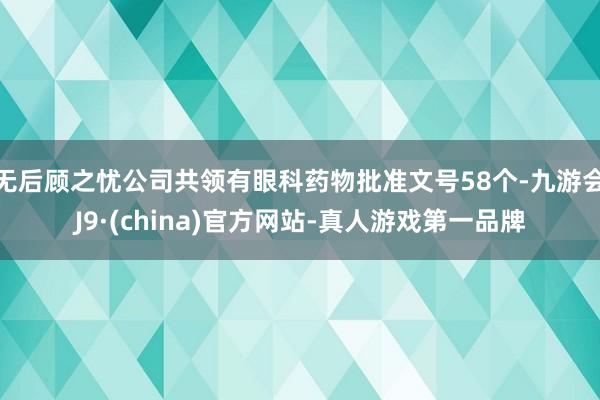 无后顾之忧公司共领有眼科药物批准文号58个-九游会J9·(china)官方网站-真人游戏第一品牌