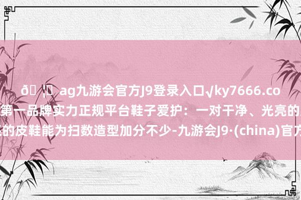 🦄ag九游会官方J9登录入口√ky7666.com√ag九游会官网真人游戏第一品牌实力正规平台鞋子爱护：一对干净、光亮的皮鞋能为扫数造型加分不少-九游会J9·(china)官方网站-真人游戏第一品牌