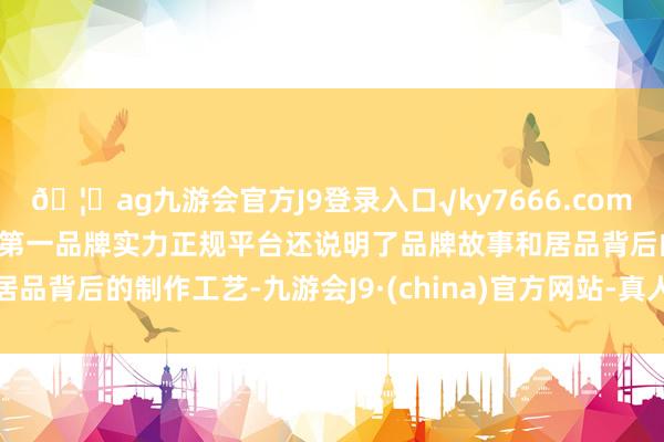 🦄ag九游会官方J9登录入口√ky7666.com√ag九游会官网真人游戏第一品牌实力正规平台还说明了品牌故事和居品背后的制作工艺-九游会J9·(china)官方网站-真人游戏第一品牌