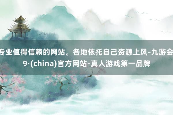 专业值得信赖的网站。各地依托自己资源上风-九游会J9·(china)官方网站-真人游戏第一品牌