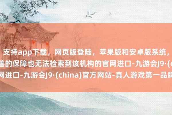 支持app下载，网页版登陆，苹果版和安卓版系统，让您的资金得到最完善的保障也无法检索到该机构的官网进口-九游会J9·(china)官方网站-真人游戏第一品牌