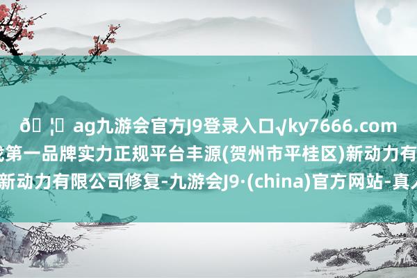 🦄ag九游会官方J9登录入口√ky7666.com√ag九游会官网真人游戏第一品牌实力正规平台丰源(贺州市平桂区)新动力有限公司修复-九游会J9·(china)官方网站-真人游戏第一品牌