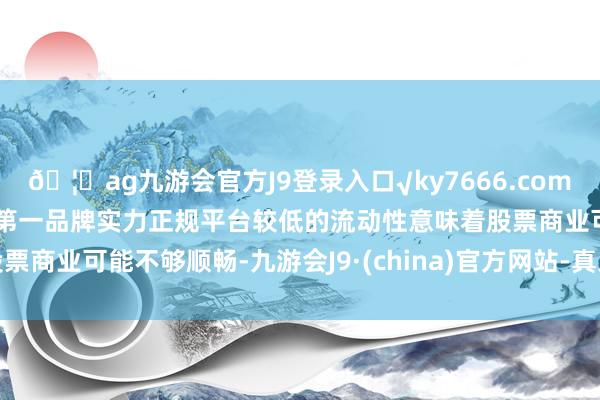 🦄ag九游会官方J9登录入口√ky7666.com√ag九游会官网真人游戏第一品牌实力正规平台较低的流动性意味着股票商业可能不够顺畅-九游会J9·(china)官方网站-真人游戏第一品牌