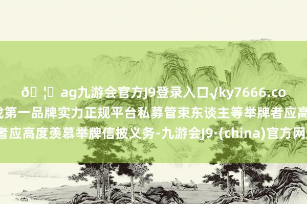 🦄ag九游会官方J9登录入口√ky7666.com√ag九游会官网真人游戏第一品牌实力正规平台私募管束东谈主等举牌者应高度羡慕举牌信披义务-九游会J9·(china)官方网站-真人游戏第一品牌