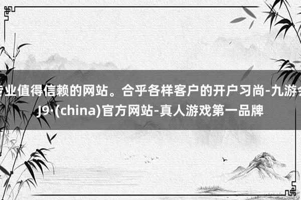 专业值得信赖的网站。合乎各样客户的开户习尚-九游会J9·(china)官方网站-真人游戏第一品牌