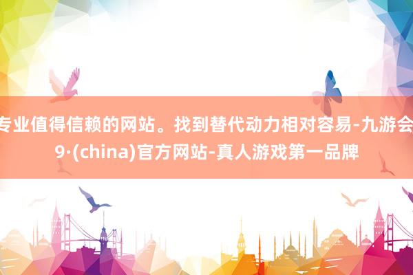 专业值得信赖的网站。找到替代动力相对容易-九游会J9·(china)官方网站-真人游戏第一品牌
