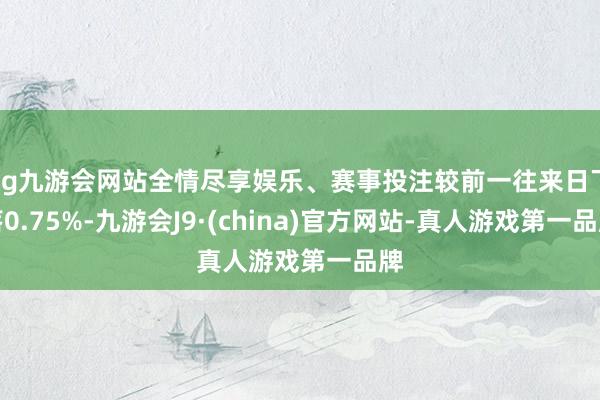 ag九游会网站全情尽享娱乐、赛事投注较前一往来日下落0.75%-九游会J9·(china)官方网站-真人游戏第一品牌