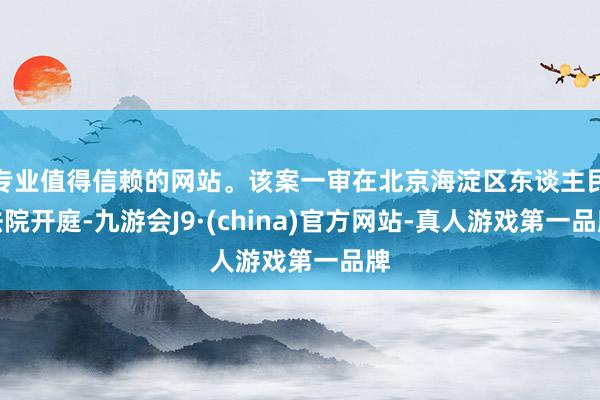 专业值得信赖的网站。该案一审在北京海淀区东谈主民法院开庭-九游会J9·(china)官方网站-真人游戏第一品牌