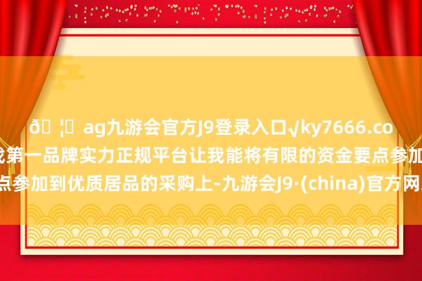 🦄ag九游会官方J9登录入口√ky7666.com√ag九游会官网真人游戏第一品牌实力正规平台让我能将有限的资金要点参加到优质居品的采购上-九游会J9·(china)官方网站-真人游戏第一品牌