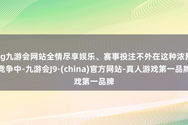 ag九游会网站全情尽享娱乐、赛事投注不外在这种浓烈竞争中-九游会J9·(china)官方网站-真人游戏第一品牌