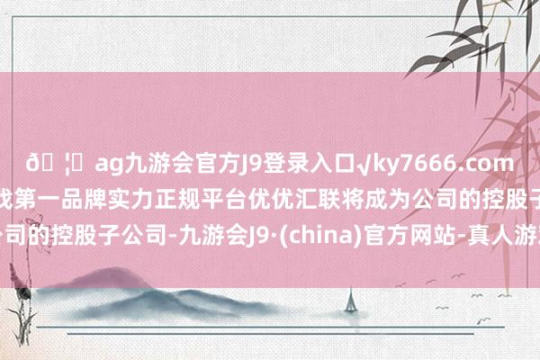 🦄ag九游会官方J9登录入口√ky7666.com√ag九游会官网真人游戏第一品牌实力正规平台优优汇联将成为公司的控股子公司-九游会J9·(china)官方网站-真人游戏第一品牌