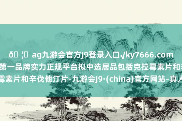 🦄ag九游会官方J9登录入口√ky7666.com√ag九游会官网真人游戏第一品牌实力正规平台拟中选居品包括克拉霉素片和辛伐他汀片-九游会J9·(china)官方网站-真人游戏第一品牌
