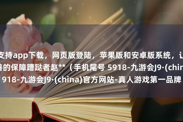 支持app下载,网页版登陆,苹果版和安卓版系统,让您的资金得到最完善的保障蹧跶者赵**(手机尾号 5918-九游会J9·(china)官方网站-真人游戏第一品牌