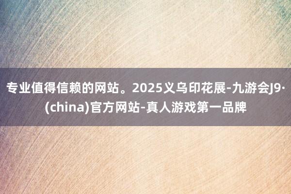 专业值得信赖的网站。2025义乌印花展-九游会J9·(china)官方网站-真人游戏第一品牌