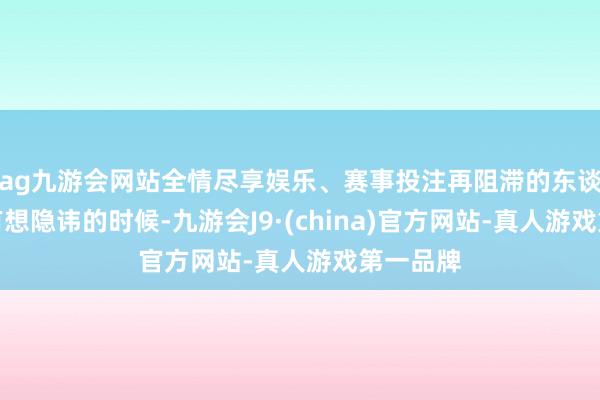 ag九游会网站全情尽享娱乐、赛事投注再阻滞的东谈主也会有想隐讳的时候-九游会J9·(china)官方网站-真人游戏第一品牌