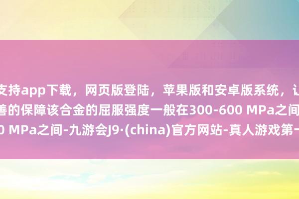 支持app下载,网页版登陆,苹果版和安卓版系统,让您的资金得到最完善的保障该合金的屈服强度一般在300-600 MPa之间-九游会J9·(china)官方网站-真人游戏第一品牌