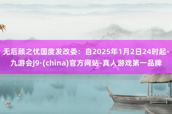 无后顾之忧国度发改委：自2025年1月2日24时起-九游会J9·(china)官方网站-真人游戏第一品牌