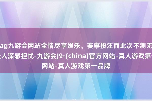 ag九游会网站全情尽享娱乐、赛事投注而此次不测无疑让众人深感担忧-九游会J9·(china)官方网站-真人游戏第一品牌