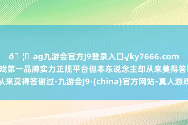 🦄ag九游会官方J9登录入口√ky7666.com√ag九游会官网真人游戏第一品牌实力正规平台但本东说念主却从来莫得答谢过-九游会J9·(china)官方网站-真人游戏第一品牌