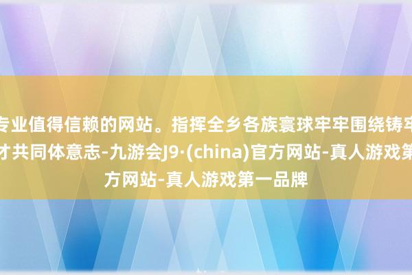专业值得信赖的网站。指挥全乡各族寰球牢牢围绕铸牢中华英才共同体意志-九游会J9·(china)官方网站-真人游戏第一品牌