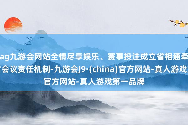 ag九游会网站全情尽享娱乐、赛事投注成立省相通牵头的联席会议责任机制-九游会J9·(china)官方网站-真人游戏第一品牌