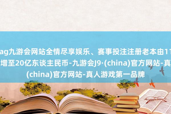 ag九游会网站全情尽享娱乐、赛事投注注册老本由11.9亿东谈主民币增至20亿东谈主民币-九游会J9·(china)官方网站-真人游戏第一品牌