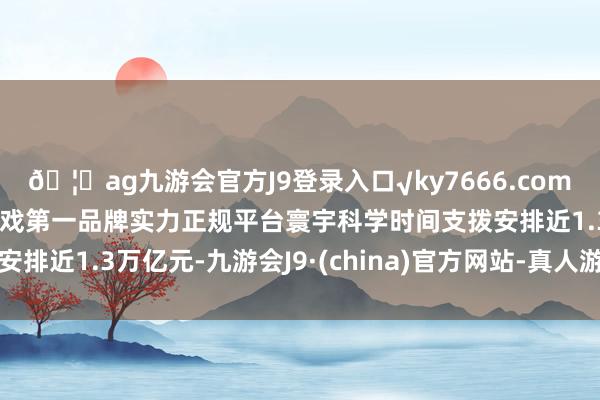 🦄ag九游会官方J9登录入口√ky7666.com√ag九游会官网真人游戏第一品牌实力正规平台寰宇科学时间支拨安排近1.3万亿元-九游会J9·(china)官方网站-真人游戏第一品牌