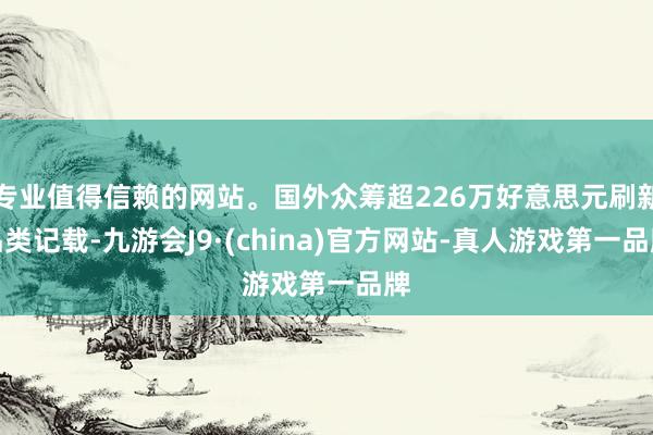 专业值得信赖的网站。国外众筹超226万好意思元刷新品类记载-九游会J9·(china)官方网站-真人游戏第一品牌