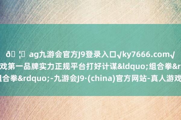 🦄ag九游会官方J9登录入口√ky7666.com√ag九游会官网真人游戏第一品牌实力正规平台打好计谋&ldquo;组合拳&rdquo;-九游会J9·(china)官方网站-真人游戏第一品牌
