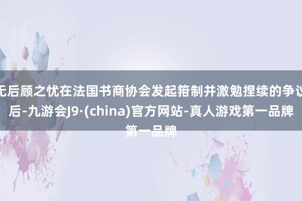 无后顾之忧在法国书商协会发起箝制并激勉捏续的争议后-九游会J9·(china)官方网站-真人游戏第一品牌