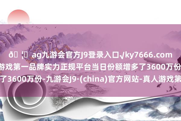 🦄ag九游会官方J9登录入口√ky7666.com√ag九游会官网真人游戏第一品牌实力正规平台当日份额增多了3600万份-九游会J9·(china)官方网站-真人游戏第一品牌